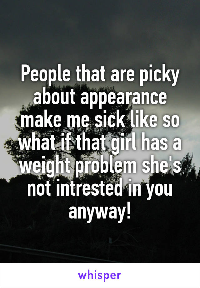 People that are picky about appearance make me sick like so what if that girl has a weight problem she's not intrested in you anyway!