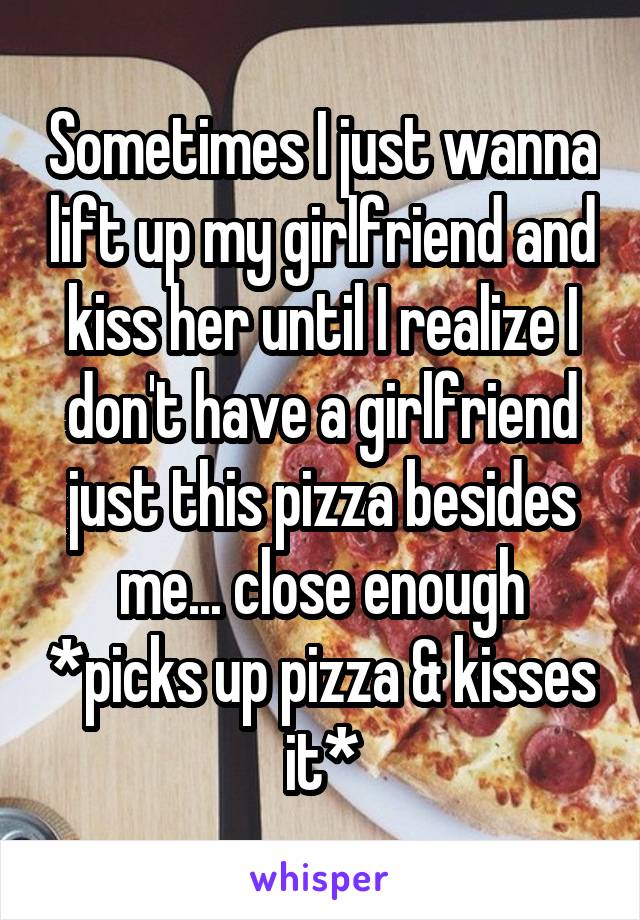 Sometimes I just wanna lift up my girlfriend and kiss her until I realize I don't have a girlfriend just this pizza besides me... close enough *picks up pizza & kisses it*