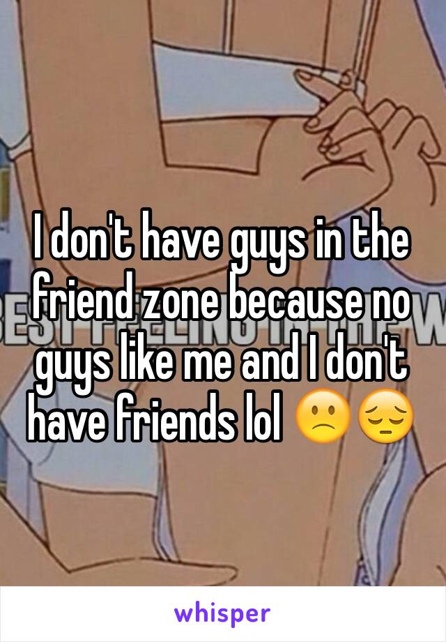 I don't have guys in the friend zone because no guys like me and I don't have friends lol 🙁😔