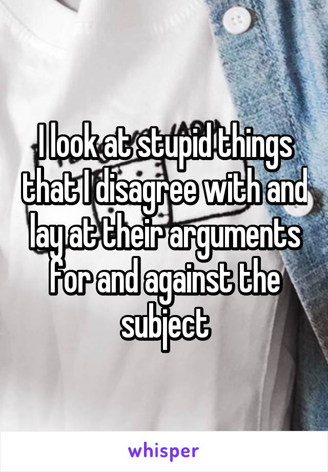 I look at stupid things that I disagree with and lay at their arguments for and against the subject