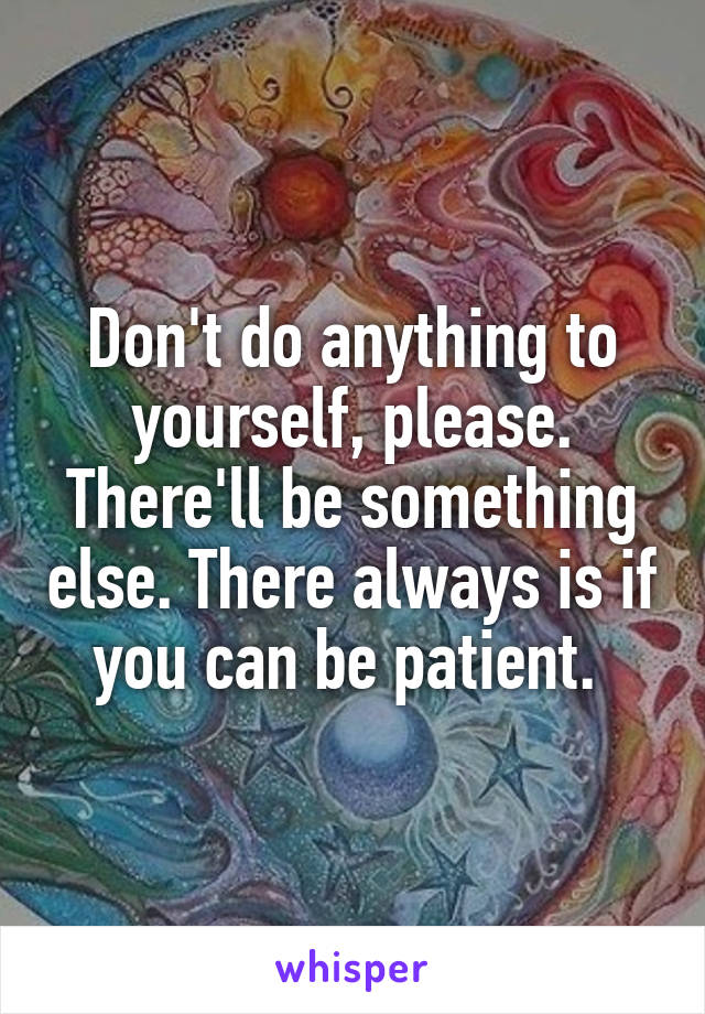 Don't do anything to yourself, please. There'll be something else. There always is if you can be patient. 