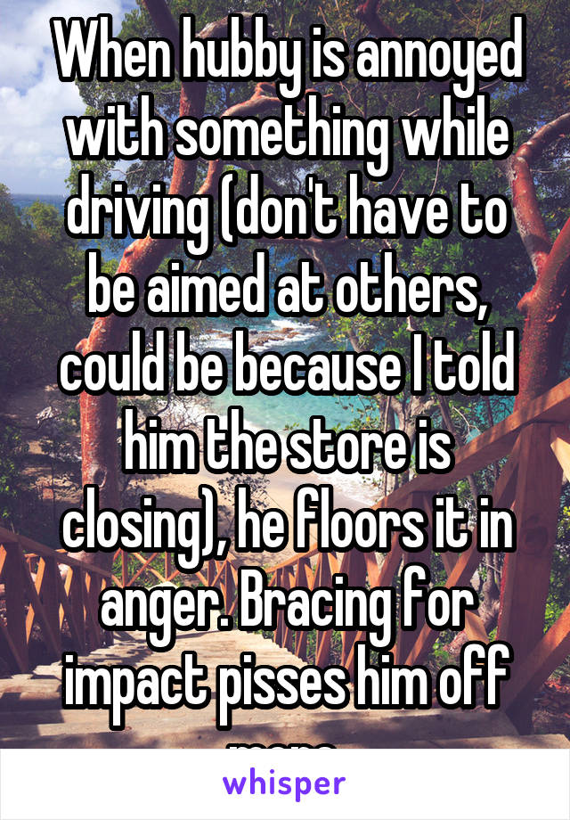 When hubby is annoyed with something while driving (don't have to be aimed at others, could be because I told him the store is closing), he floors it in anger. Bracing for impact pisses him off more.