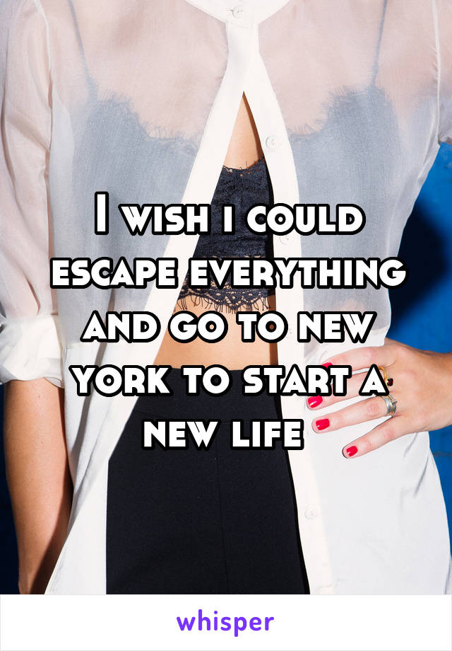 I wish i could escape everything and go to new york to start a new life 