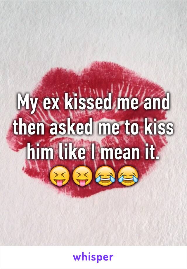 My ex kissed me and then asked me to kiss him like I mean it.         😝😝😂😂