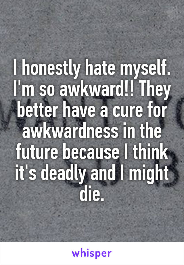 I honestly hate myself. I'm so awkward!! They better have a cure for awkwardness in the future because I think it's deadly and I might die.