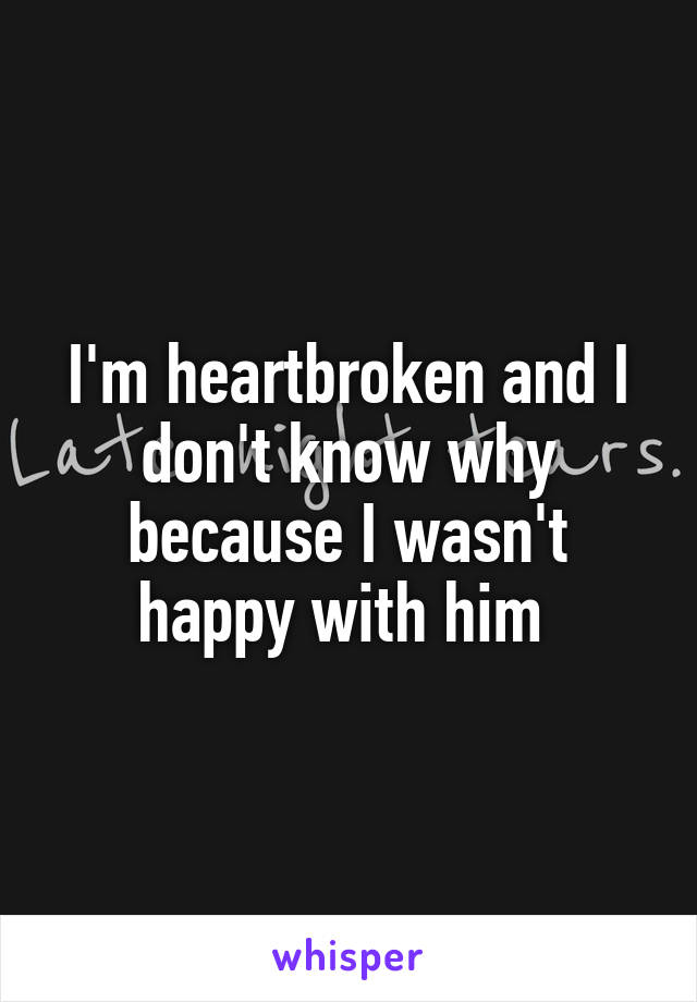 I'm heartbroken and I don't know why because I wasn't happy with him 