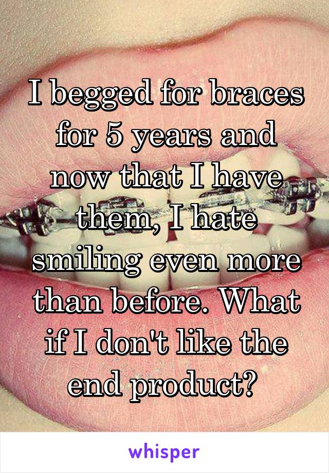 I begged for braces for 5 years and now that I have them, I hate smiling even more than before. What if I don't like the end product? 