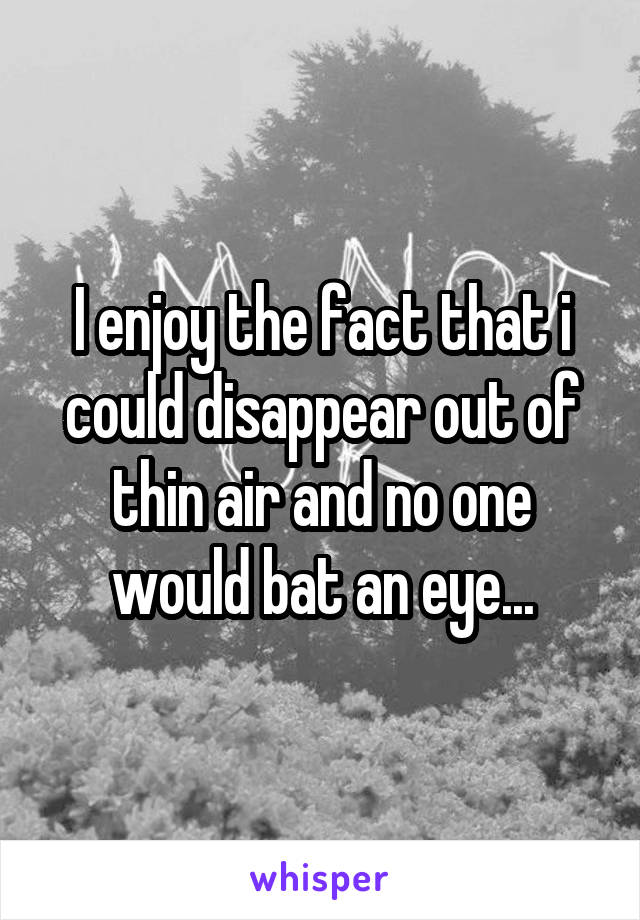 I enjoy the fact that i could disappear out of thin air and no one would bat an eye...