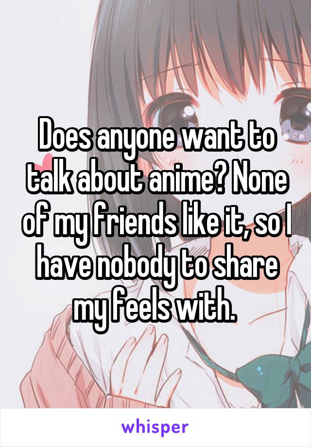 Does anyone want to talk about anime? None of my friends like it, so I have nobody to share my feels with. 