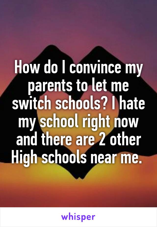 How do I convince my parents to let me switch schools? I hate my school right now and there are 2 other High schools near me. 