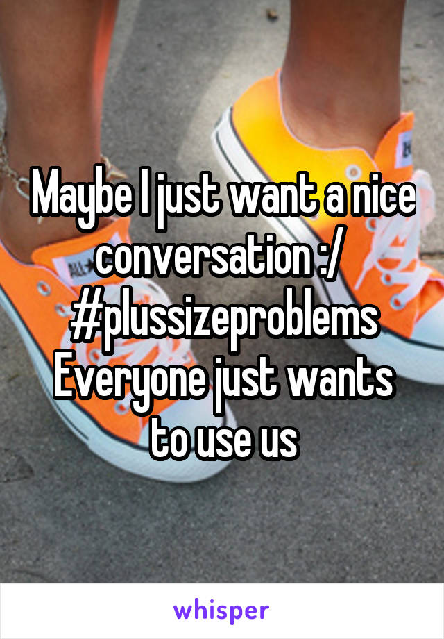 Maybe I just want a nice conversation :/ 
#plussizeproblems
Everyone just wants to use us