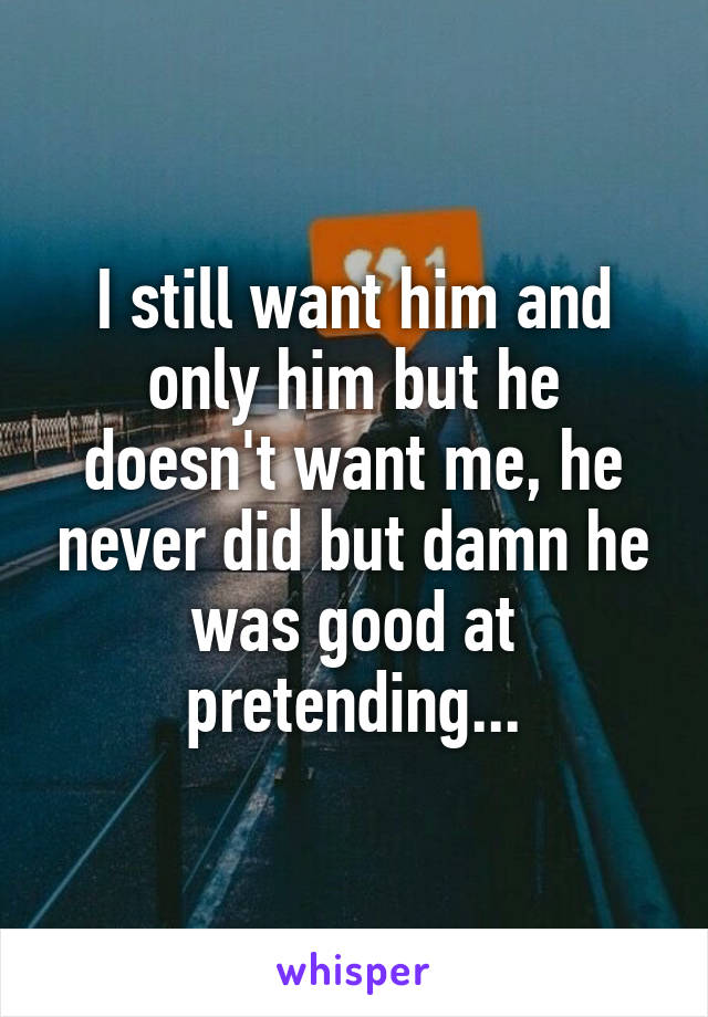 I still want him and only him but he doesn't want me, he never did but damn he was good at pretending...