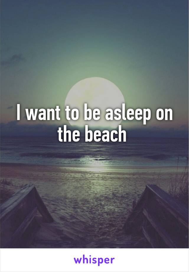 I want to be asleep on the beach 
