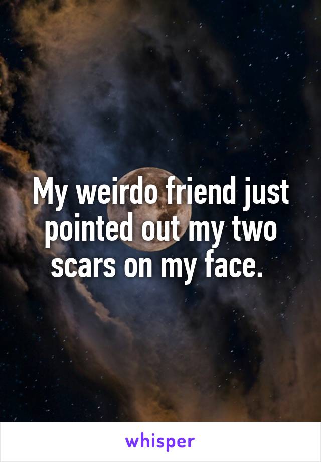 My weirdo friend just pointed out my two scars on my face. 