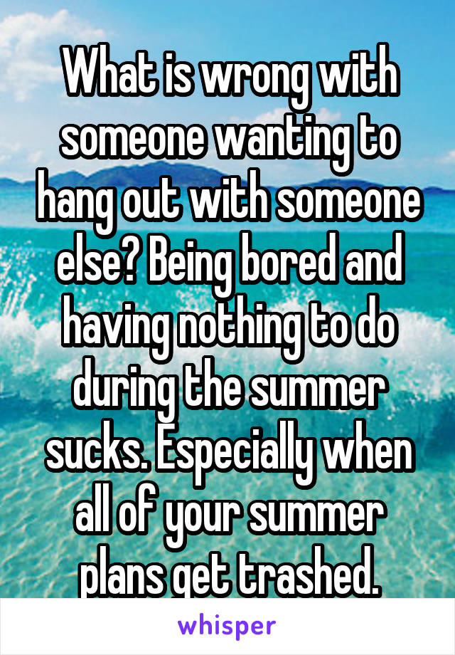 What is wrong with someone wanting to hang out with someone else? Being bored and having nothing to do during the summer sucks. Especially when all of your summer plans get trashed.