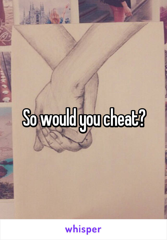 So would you cheat?