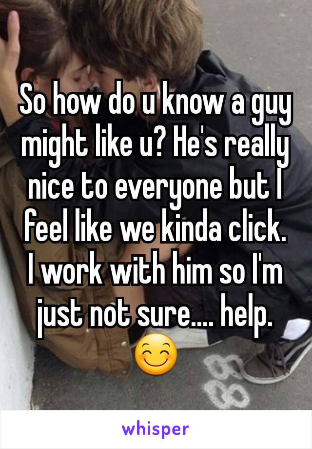 So how do u know a guy might like u? He's really nice to everyone but I feel like we kinda click. I work with him so I'm just not sure.... help. 😊