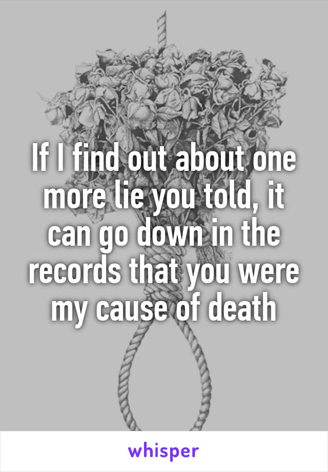 If I find out about one more lie you told, it can go down in the records that you were my cause of death