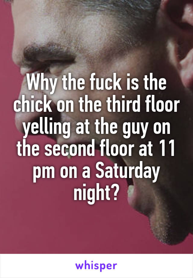 Why the fuck is the chick on the third floor yelling at the guy on the second floor at 11 pm on a Saturday night?