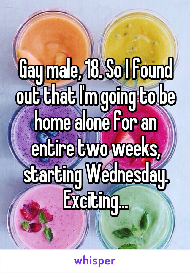 Gay male, 18. So I found out that I'm going to be home alone for an entire two weeks, starting Wednesday. Exciting...