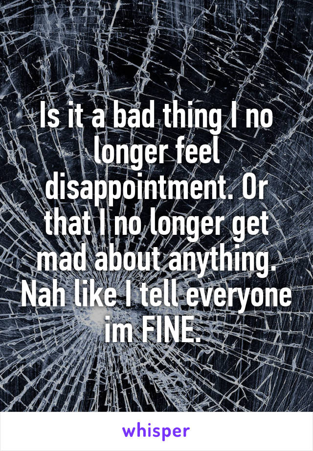 Is it a bad thing I no longer feel disappointment. Or that I no longer get mad about anything. Nah like I tell everyone im FINE. 