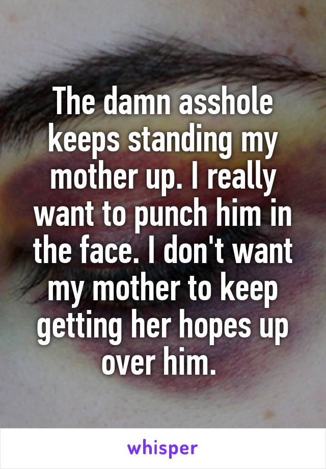 The damn asshole keeps standing my mother up. I really want to punch him in the face. I don't want my mother to keep getting her hopes up over him. 