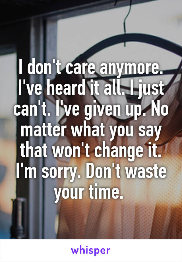 I don't care anymore. I've heard it all. I just can't. I've given up. No matter what you say that won't change it. I'm sorry. Don't waste your time. 