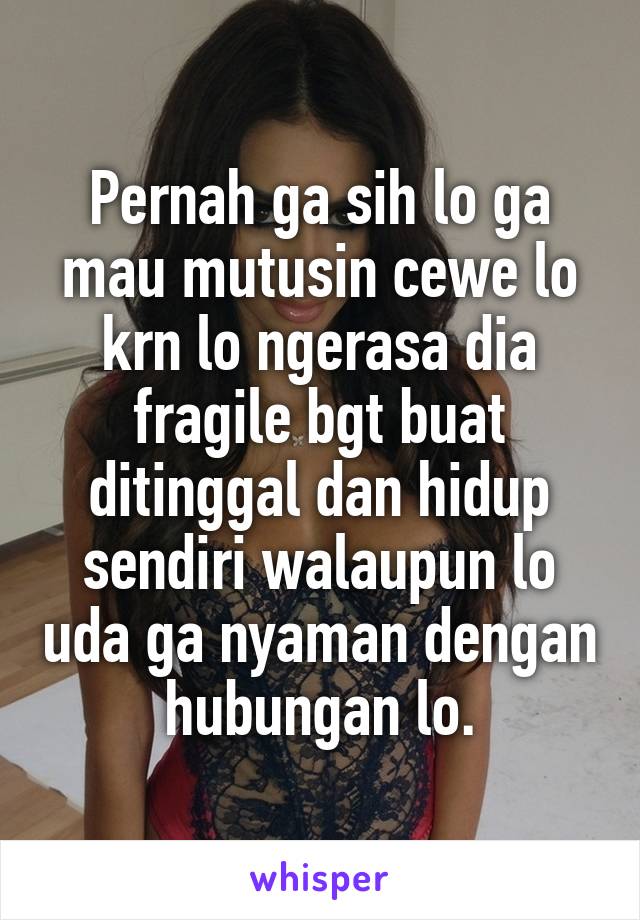 Pernah ga sih lo ga mau mutusin cewe lo krn lo ngerasa dia fragile bgt buat ditinggal dan hidup sendiri walaupun lo uda ga nyaman dengan hubungan lo.