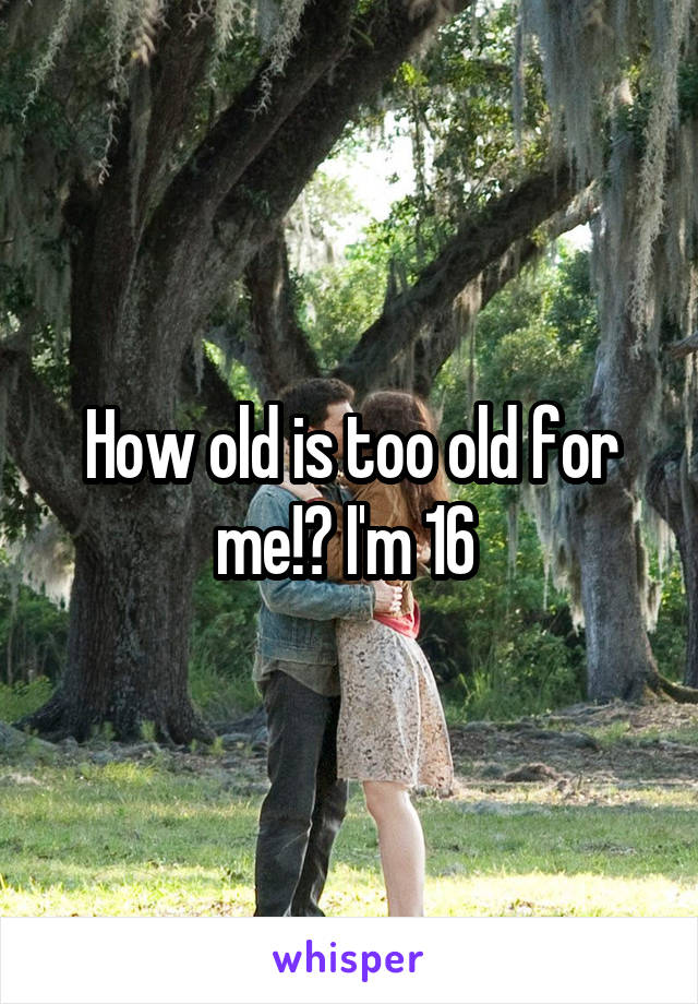 How old is too old for me!? I'm 16 