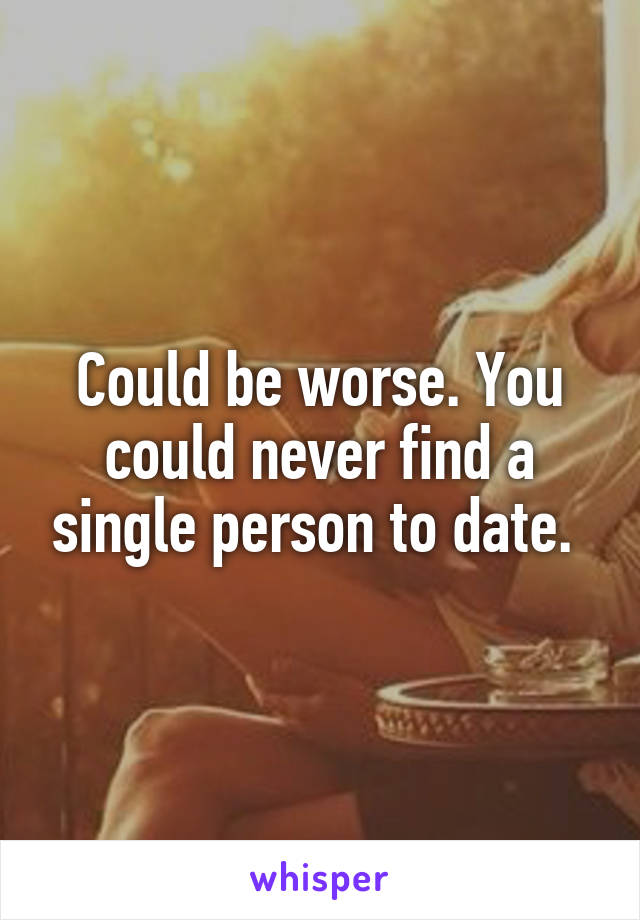 Could be worse. You could never find a single person to date. 