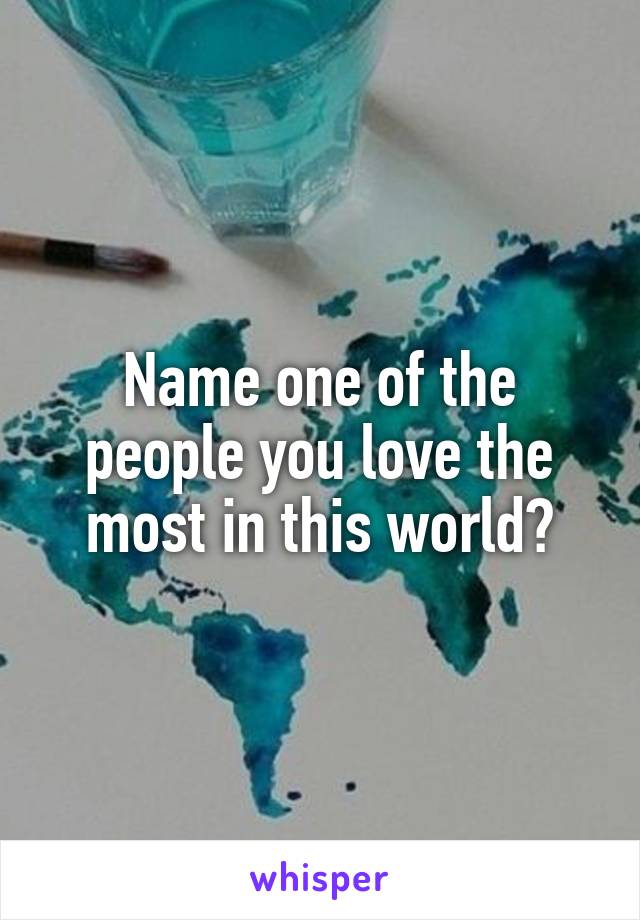 Name one of the people you love the most in this world?