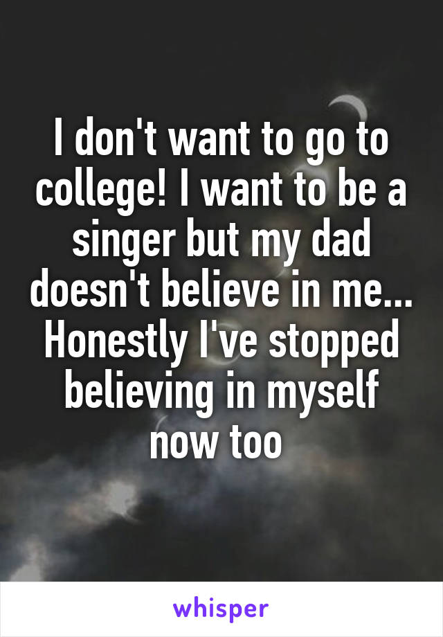 I don't want to go to college! I want to be a singer but my dad doesn't believe in me... Honestly I've stopped believing in myself now too 
