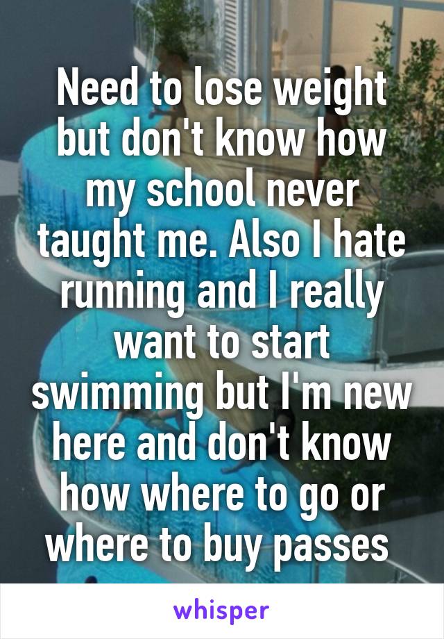 Need to lose weight but don't know how my school never taught me. Also I hate running and I really want to start swimming but I'm new here and don't know how where to go or where to buy passes 