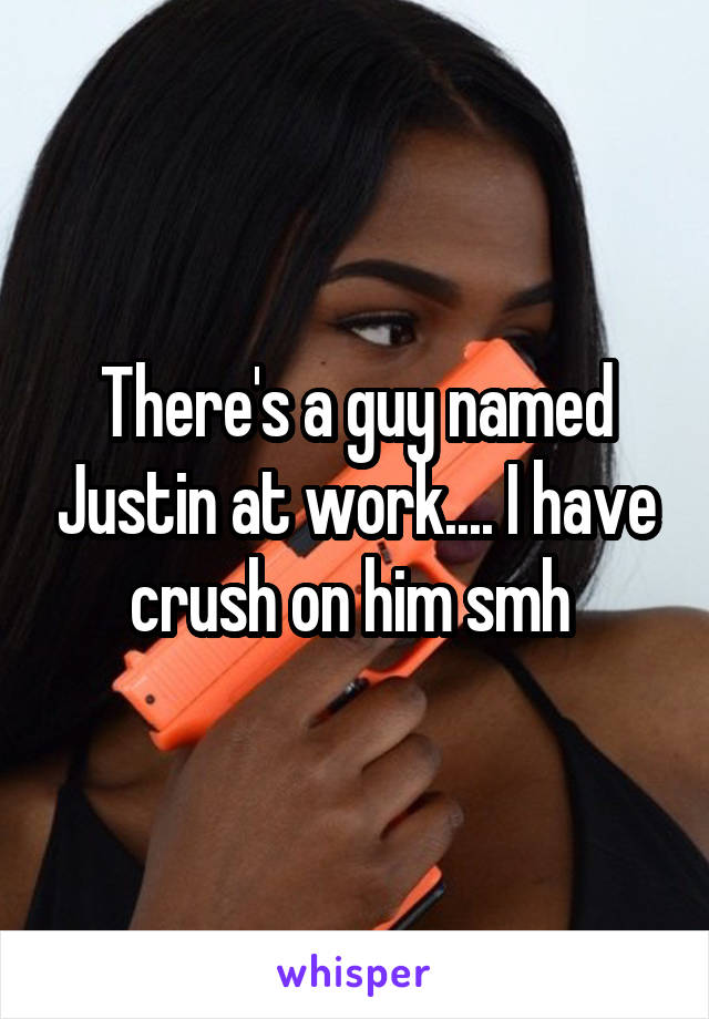 There's a guy named Justin at work.... I have crush on him smh 