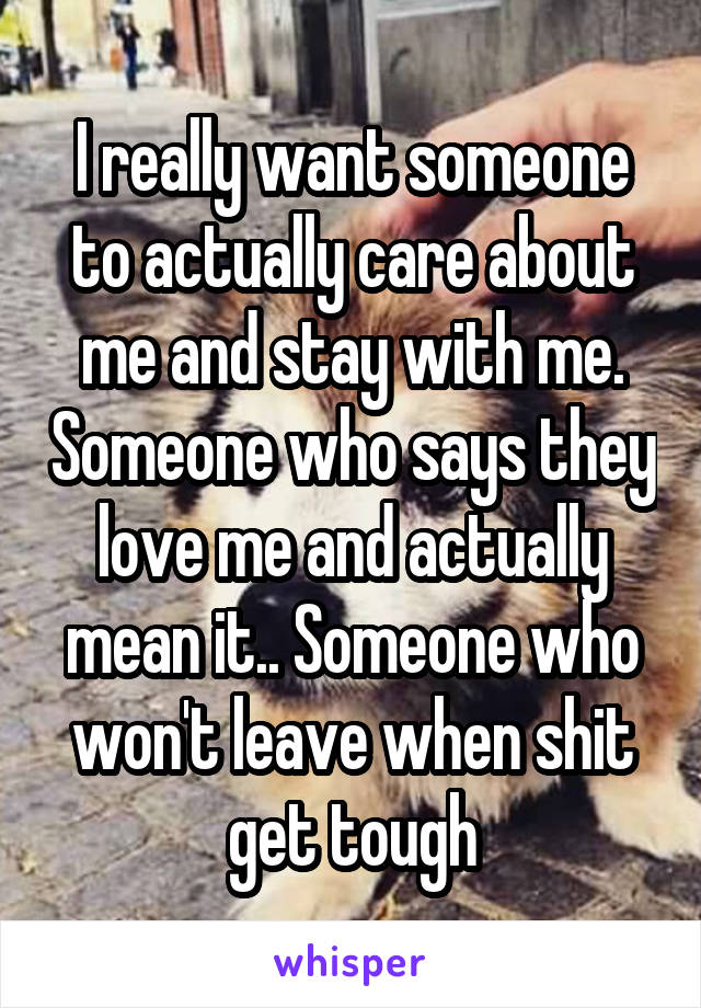 I really want someone to actually care about me and stay with me. Someone who says they love me and actually mean it.. Someone who won't leave when shit get tough