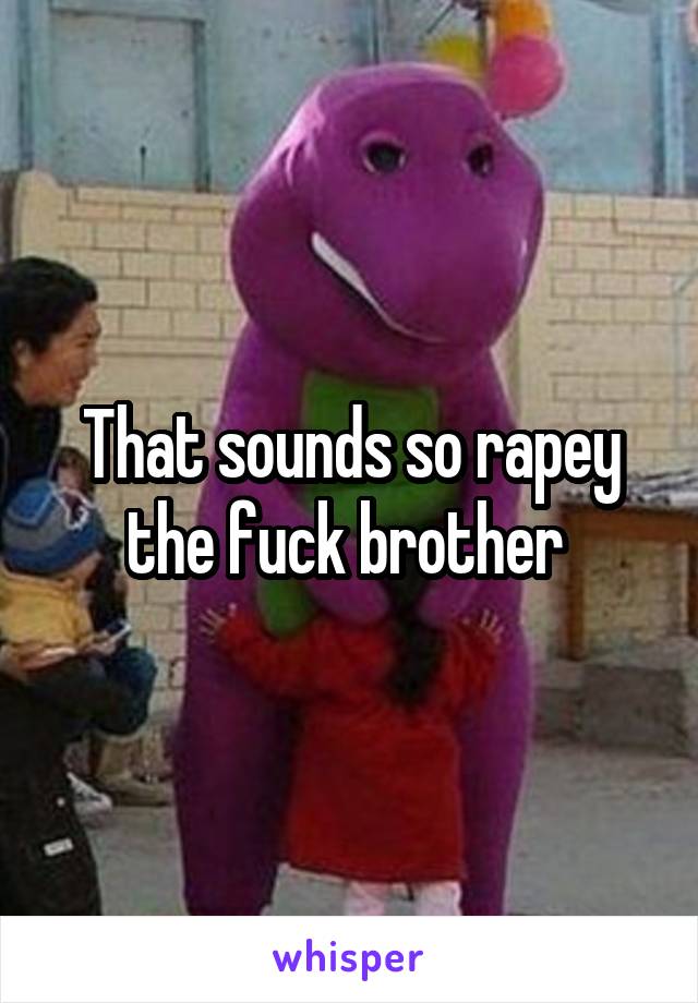 That sounds so rapey the fuck brother 