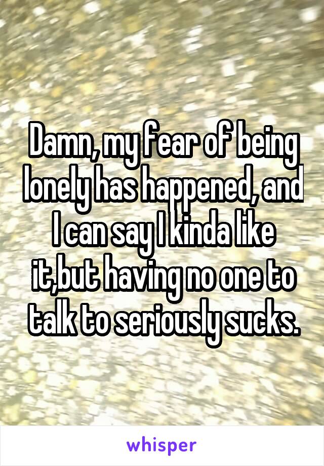 Damn, my fear of being lonely has happened, and I can say I kinda like it,but having no one to talk to seriously sucks.