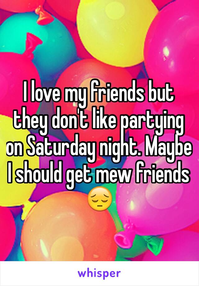 I love my friends but they don't like partying on Saturday night. Maybe I should get mew friends 😔