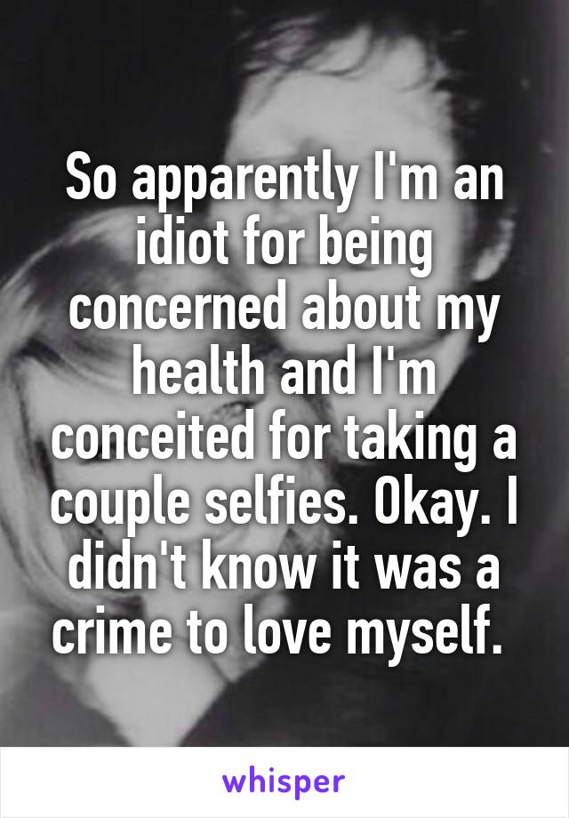 So apparently I'm an idiot for being concerned about my health and I'm conceited for taking a couple selfies. Okay. I didn't know it was a crime to love myself. 