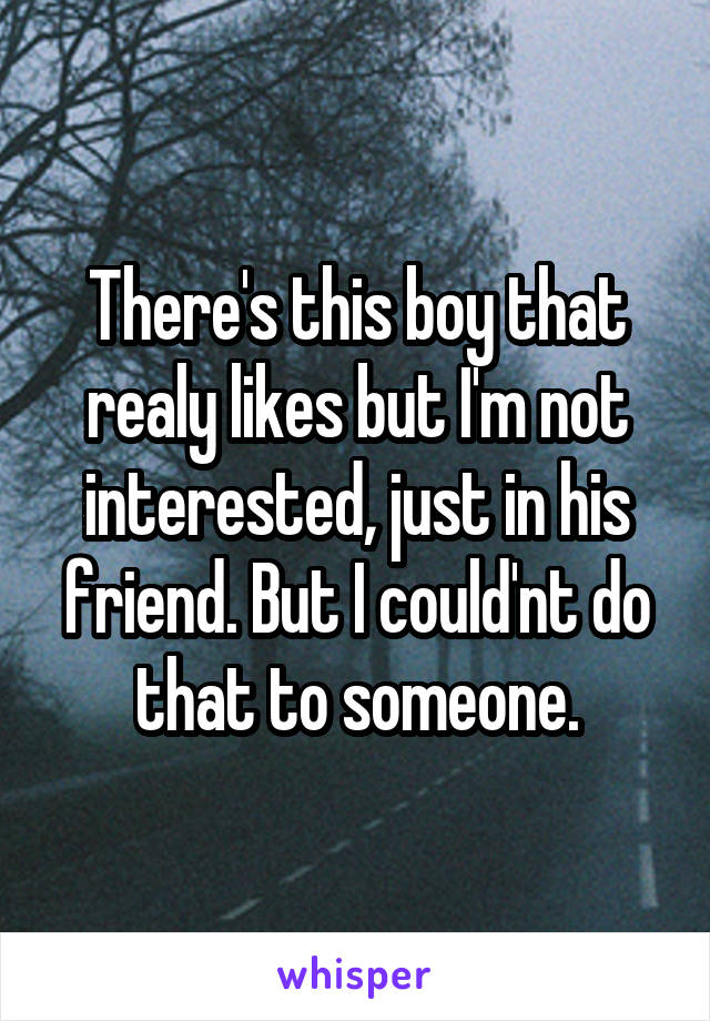 There's this boy that realy likes but I'm not interested, just in his friend. But I could'nt do that to someone.