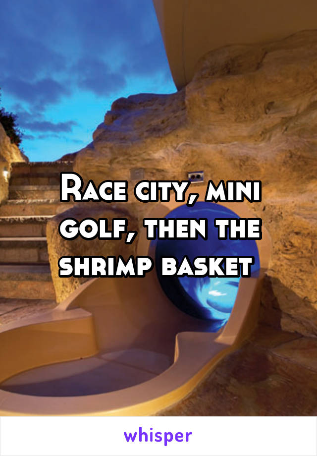 Race city, mini golf, then the shrimp basket 