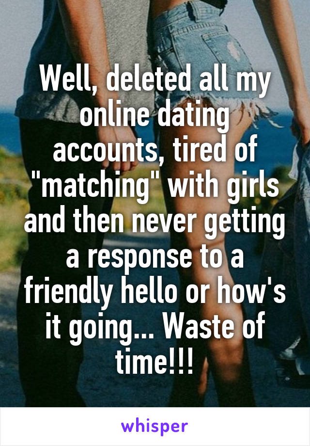 Well, deleted all my online dating accounts, tired of "matching" with girls and then never getting a response to a friendly hello or how's it going... Waste of time!!!