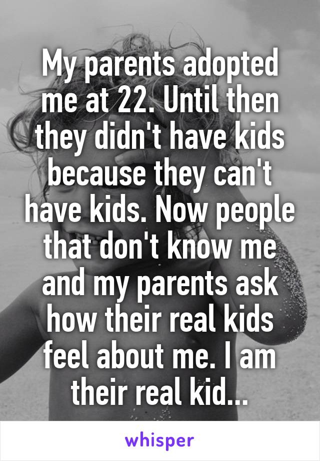 My parents adopted me at 22. Until then they didn't have kids because they can't have kids. Now people that don't know me and my parents ask how their real kids feel about me. I am their real kid...