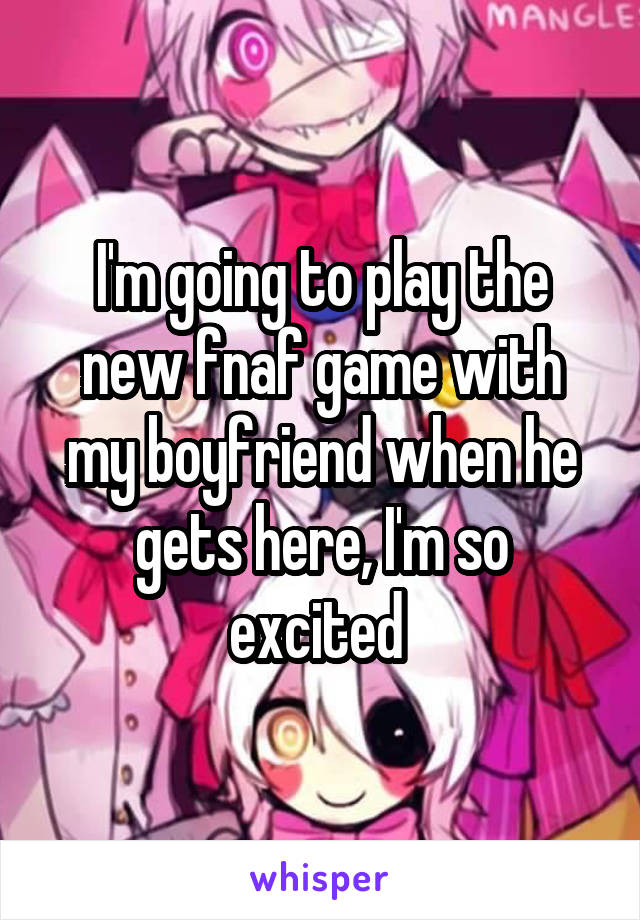 I'm going to play the new fnaf game with my boyfriend when he gets here, I'm so excited 