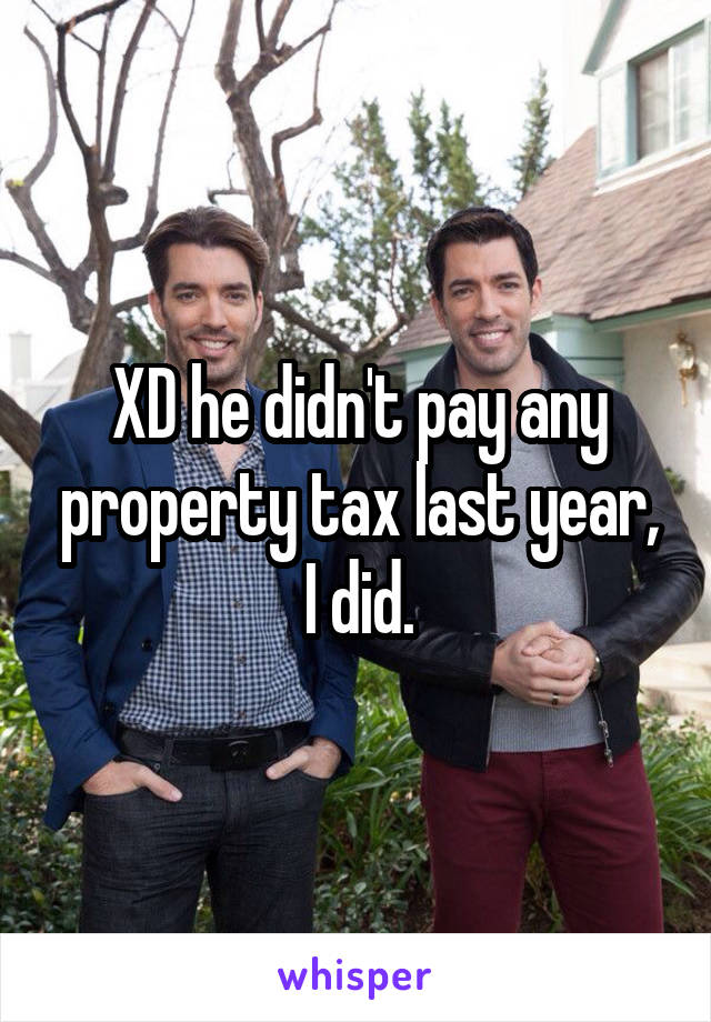 XD he didn't pay any property tax last year, I did.