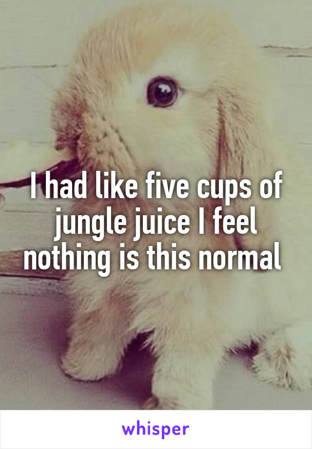 I had like five cups of jungle juice I feel nothing is this normal 