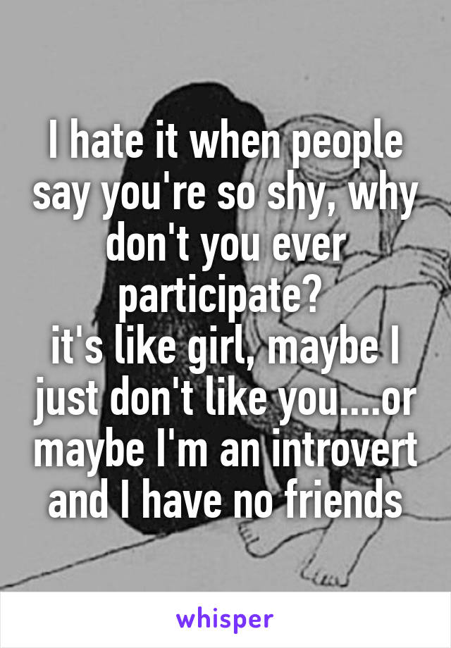 I hate it when people say you're so shy, why don't you ever participate? 
it's like girl, maybe I just don't like you....or maybe I'm an introvert and I have no friends