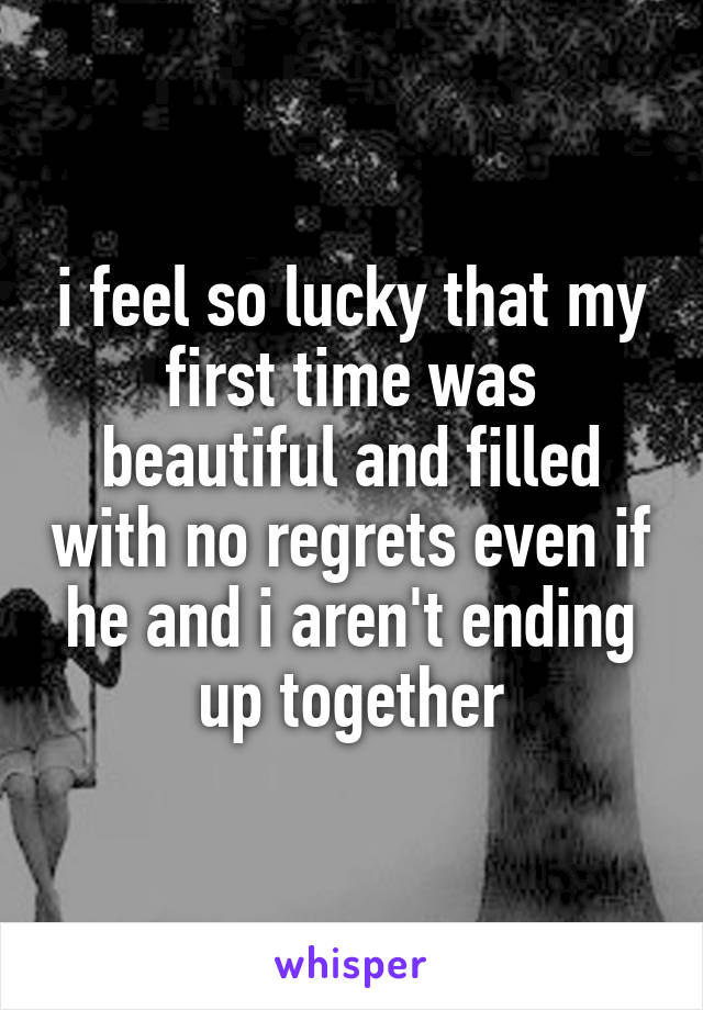 i feel so lucky that my first time was beautiful and filled with no regrets even if he and i aren't ending up together