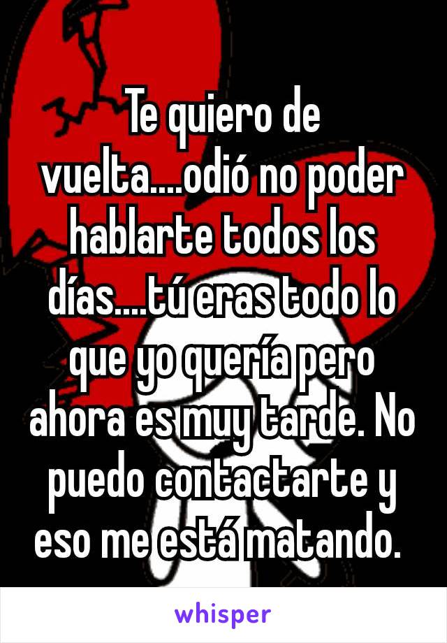 Te quiero de vuelta....odió no poder hablarte todos los días....tú eras todo lo que yo quería pero ahora es muy tarde. No puedo contactarte y eso me está matando. 