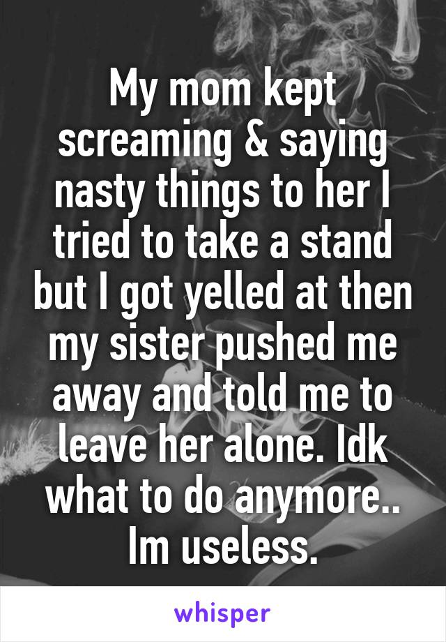 My mom kept screaming & saying nasty things to her I tried to take a stand but I got yelled at then my sister pushed me away and told me to leave her alone. Idk what to do anymore.. Im useless.